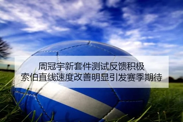 周冠宇新套件测试反馈积极 索伯直线速度改善明显引发赛季期待